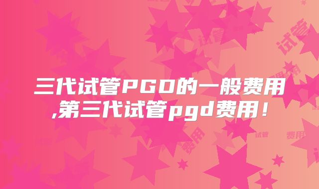 三代试管PGD的一般费用,第三代试管pgd费用！