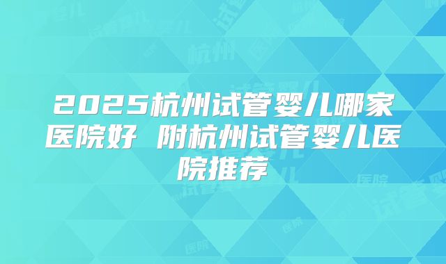 2025杭州试管婴儿哪家医院好 附杭州试管婴儿医院推荐