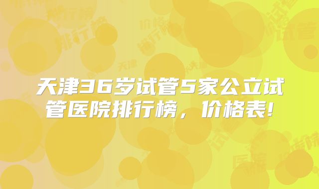 天津36岁试管5家公立试管医院排行榜，价格表!