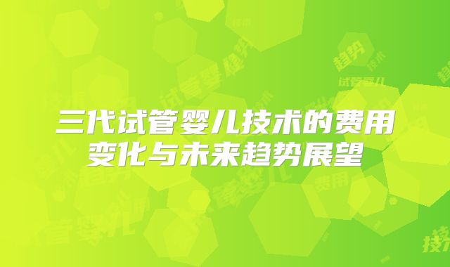 三代试管婴儿技术的费用变化与未来趋势展望
