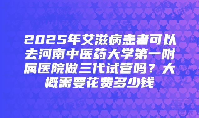 2025年艾滋病患者可以去河南中医药大学第一附属医院做三代试管吗?大概需要花费多少钱