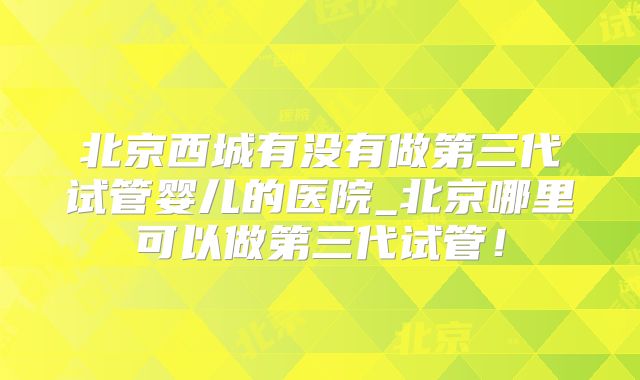北京西城有没有做第三代试管婴儿的医院_北京哪里可以做第三代试管!