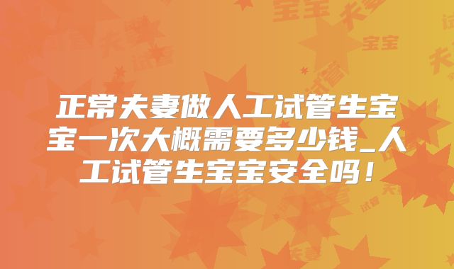 正常夫妻做人工试管生宝宝一次大概需要多少钱_人工试管生宝宝安全吗！