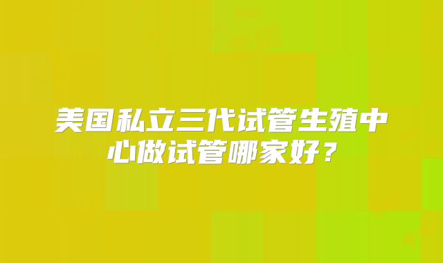 美国私立三代试管生殖中心做试管哪家好？