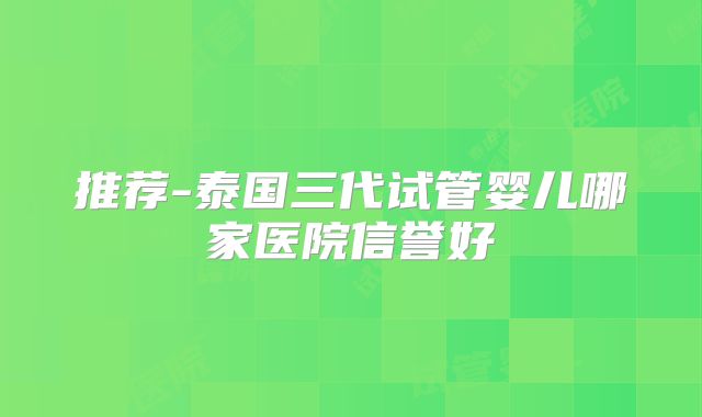 推荐-泰国三代试管婴儿哪家医院信誉好