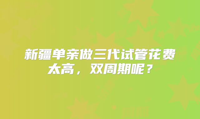 新疆单亲做三代试管花费太高,双周期呢?