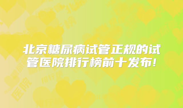 北京糖尿病试管正规的试管医院排行榜前十发布!