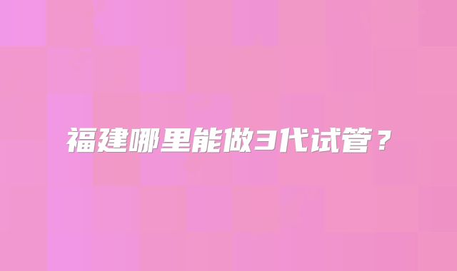福建哪里能做3代试管？