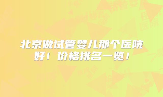 北京做试管婴儿那个医院好!价格排名一览!