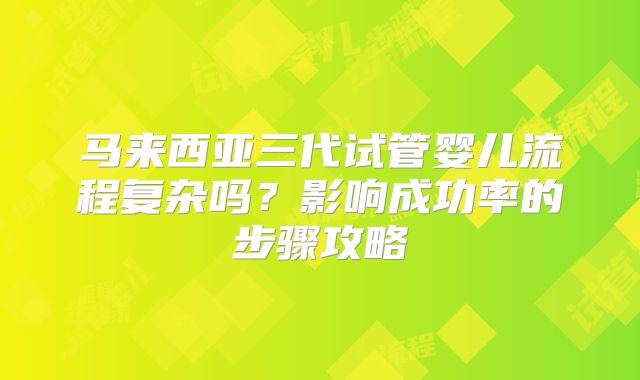 马来西亚三代试管婴儿流程复杂吗？影响成功率的步骤攻略