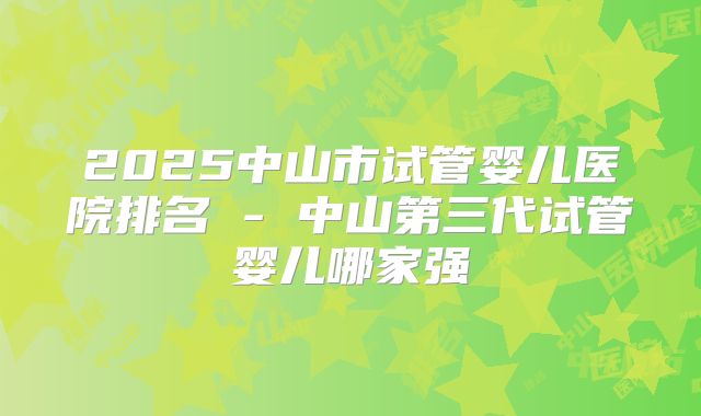 2025中山市试管婴儿医院排名 - 中山第三代试管婴儿哪家强