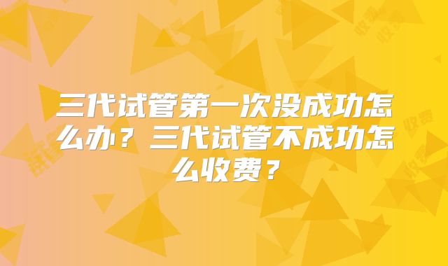 三代试管第一次没成功怎么办？三代试管不成功怎么收费？