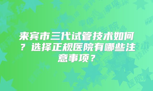 来宾市三代试管技术如何？选择正规医院有哪些注意事项？