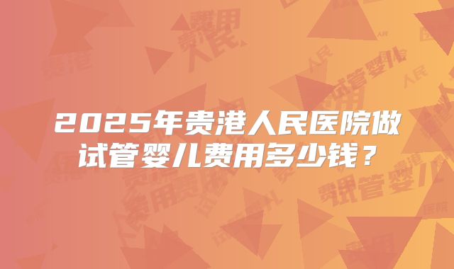 2025年贵港人民医院做试管婴儿费用多少钱？