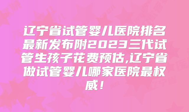辽宁省试管婴儿医院排名最新发布附2023三代试管生孩子花费预估,辽宁省做试管婴儿哪家医院最权威!