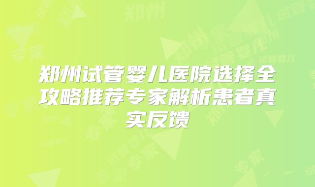 郑州试管婴儿医院选择全攻略推荐专家解析患者真实反馈