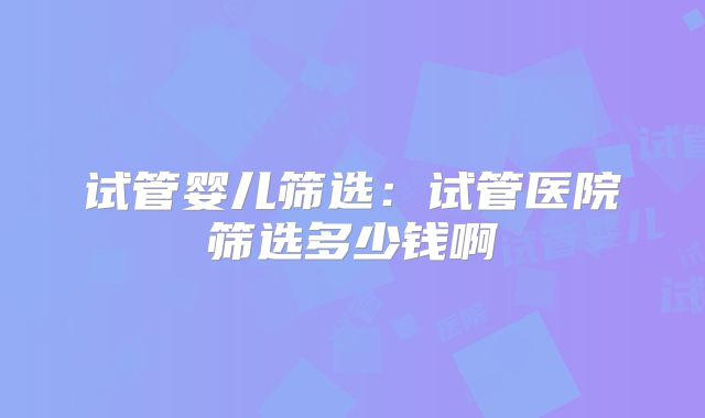 试管婴儿筛选：试管医院筛选多少钱啊