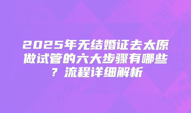2025年无结婚证去太原做试管的六大步骤有哪些?流程详细解析
