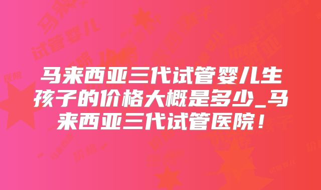 马来西亚三代试管婴儿生孩子的价格大概是多少_马来西亚三代试管医院！