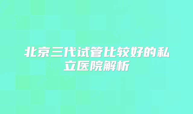 北京三代试管比较好的私立医院解析