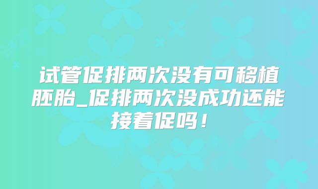 试管促排两次没有可移植胚胎_促排两次没成功还能接着促吗！