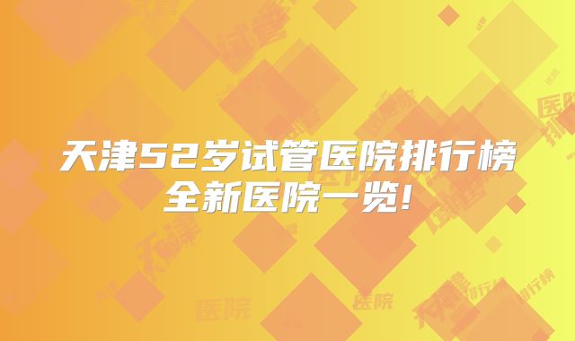 天津52岁试管医院排行榜全新医院一览!