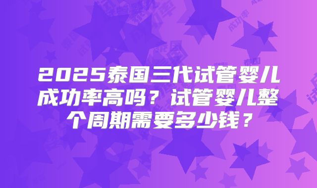 2025泰国三代试管婴儿成功率高吗?试管婴儿整个周期需要多少钱?