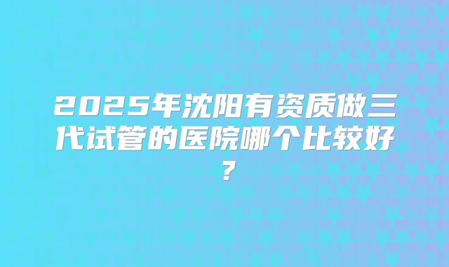 2025年沈阳有资质做三代试管的医院哪个比较好？