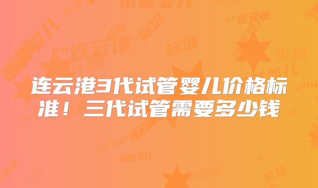 连云港3代试管婴儿价格标准！三代试管需要多少钱