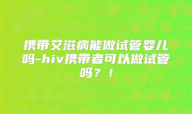 携带艾滋病能做试管婴儿吗-hiv携带者可以做试管吗？！