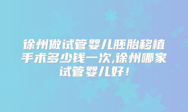 徐州做试管婴儿胚胎移植手术多少钱一次,徐州哪家试管婴儿好！