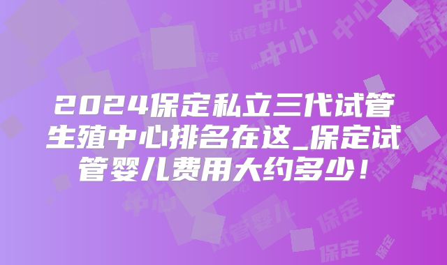 2024保定私立三代试管生殖中心排名在这_保定试管婴儿费用大约多少！