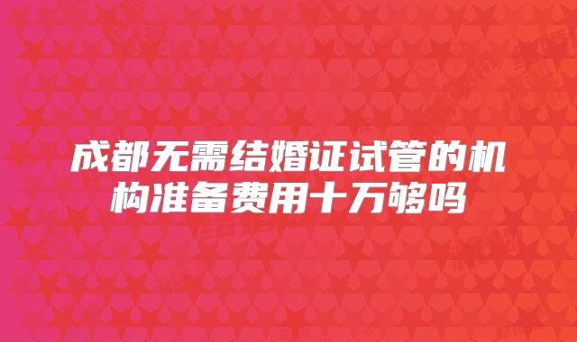 成都无需结婚证试管的机构准备费用十万够吗
