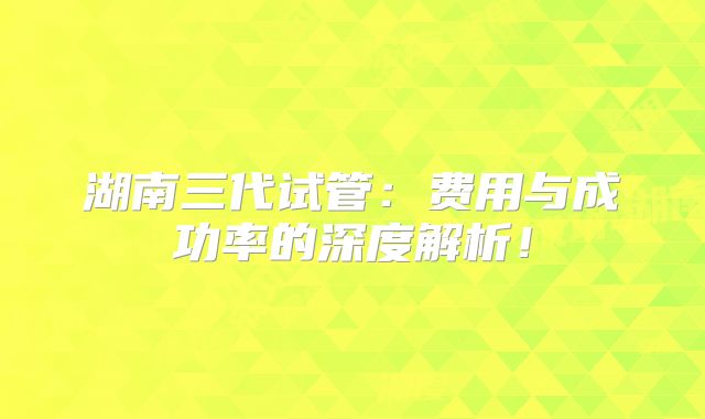 湖南三代试管：费用与成功率的深度解析！
