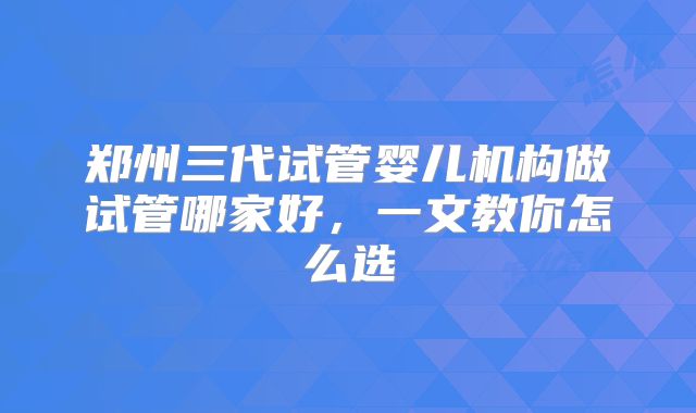郑州三代试管婴儿机构做试管哪家好，一文教你怎么选