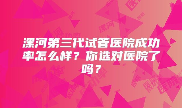 漯河第三代试管医院成功率怎么样？你选对医院了吗？