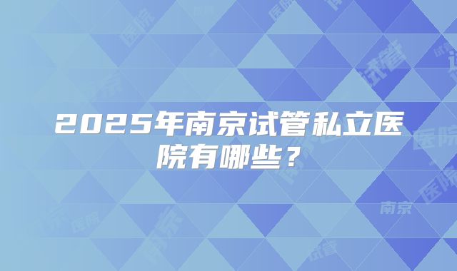 2025年南京试管私立医院有哪些？