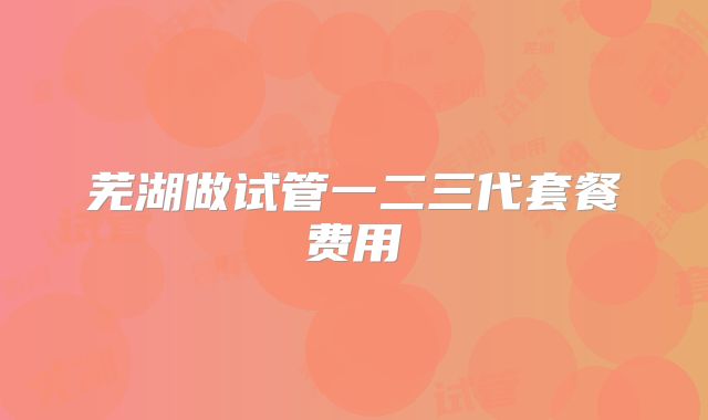 芜湖做试管一二三代套餐费用