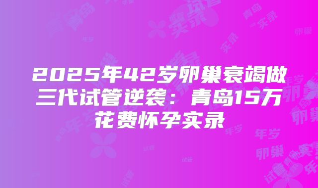 2025年42岁卵巢衰竭做三代试管逆袭：青岛15万花费怀孕实录