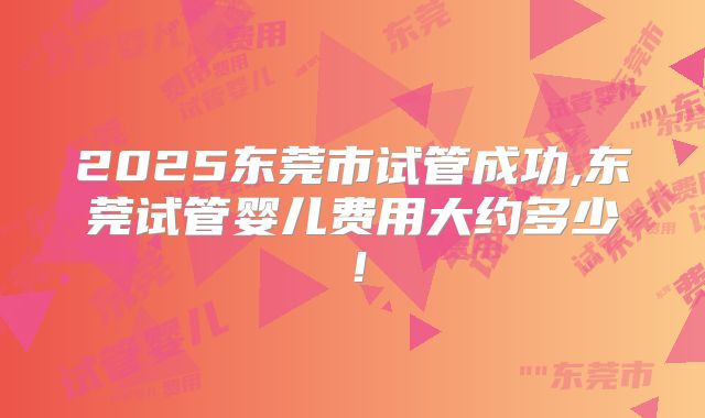 2025东莞市试管成功,东莞试管婴儿费用大约多少！