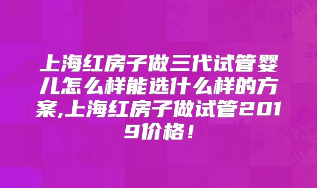 上海红房子做三代试管婴儿怎么样能选什么样的方案,上海红房子做试管2019价格！
