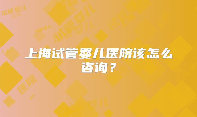 上海试管婴儿医院该怎么咨询？
