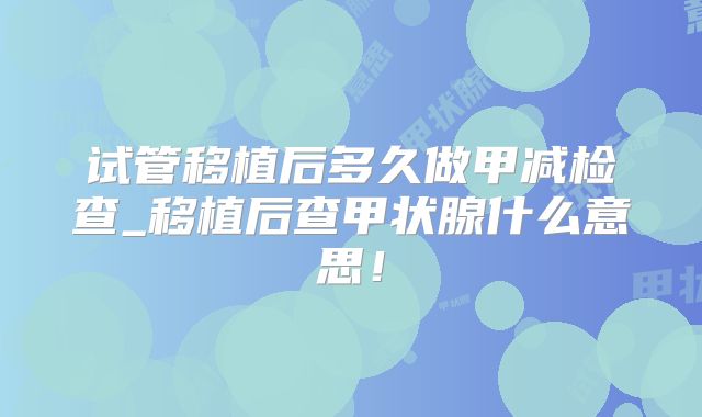 试管移植后多久做甲减检查_移植后查甲状腺什么意思！