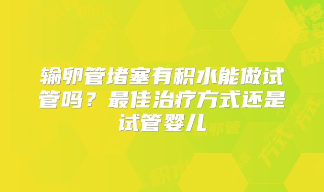 输卵管堵塞有积水能做试管吗？最佳治疗方式还是试管婴儿
