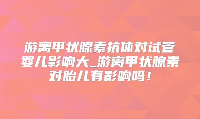 游离甲状腺素抗体对试管婴儿影响大_游离甲状腺素对胎儿有影响吗！