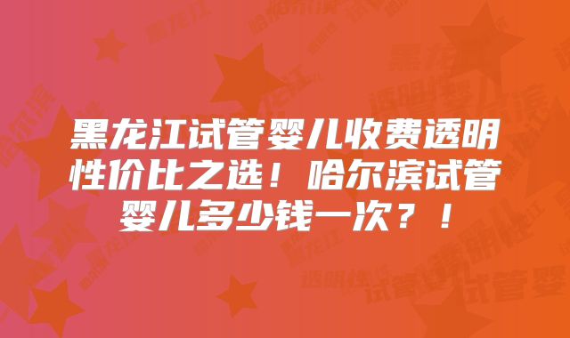 黑龙江试管婴儿收费透明性价比之选!哈尔滨试管婴儿多少钱一次?!