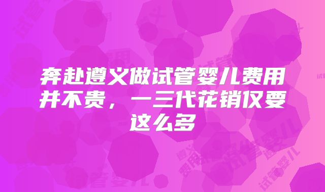 奔赴遵义做试管婴儿费用并不贵，一三代花销仅要这么多