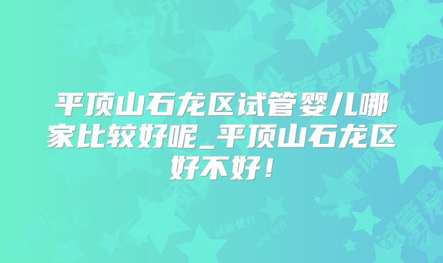 平顶山石龙区试管婴儿哪家比较好呢_平顶山石龙区好不好！