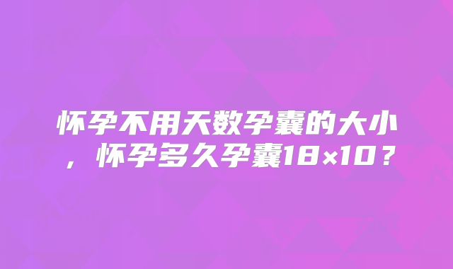 怀孕不用天数孕囊的大小，怀孕多久孕囊18×10？
