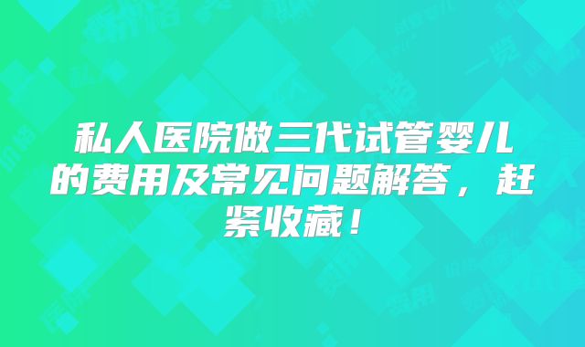 私人医院做三代试管婴儿的费用及常见问题解答，赶紧收藏！